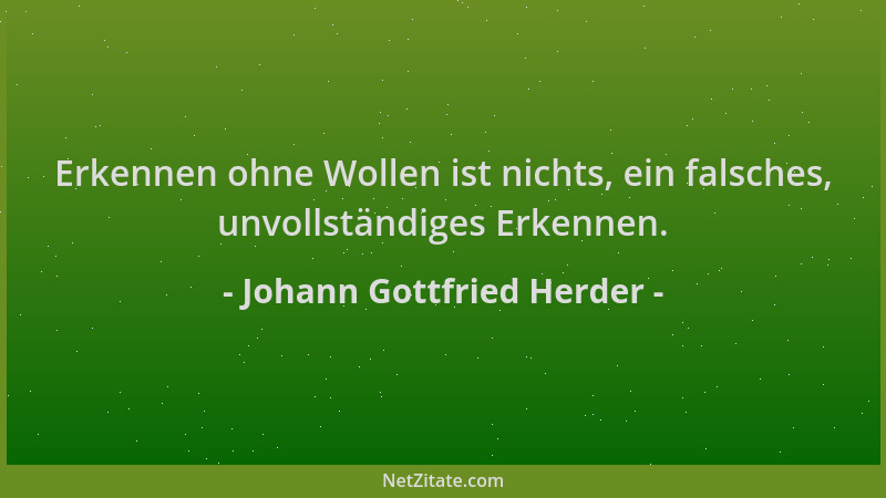 Johann Gottfried Herder - Erkennen ohne Wollen ist nichts, ein falsches, unvollständiges Erkennen....