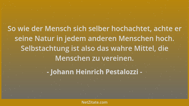 Johann Heinrich Pestalozzi - So wie der Mensch sich selber hochachtet, achte er seine Natur in jedem anderen Menschen hoch....