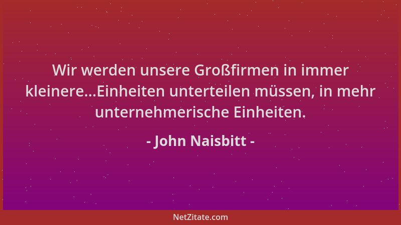 John Naisbitt - Wir werden unsere Großfirmen in immer kleinere...Einheiten unterteilen müssen, in mehr unternehmerische Ein...