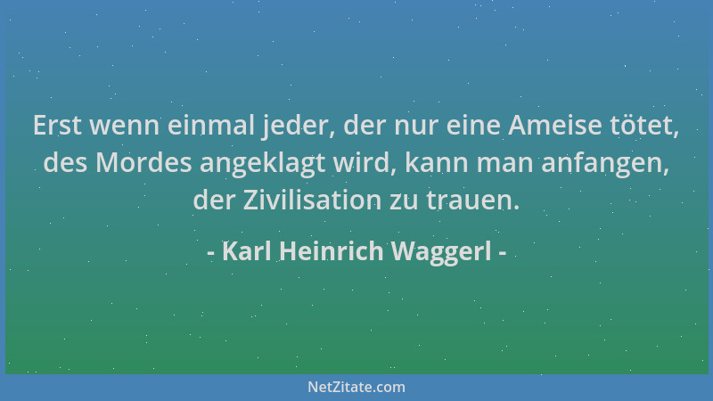 Karl Heinrich Waggerl - Erst wenn einmal jeder, der nur eine Ameise tötet, des Mordes angeklagt wird, kann man anfangen, de...