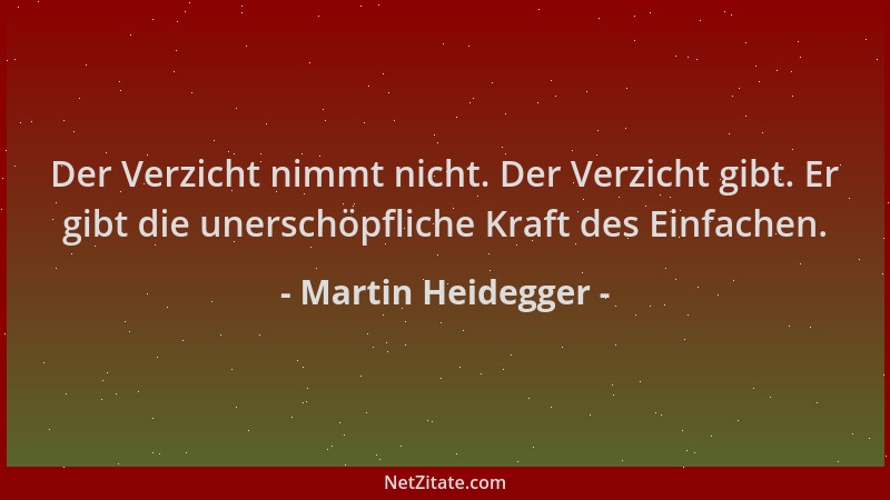 Martin Heidegger - Der Verzicht nimmt nicht. Der Verzicht gibt. Er gibt die unerschöpfliche Kraft des Einfachen....