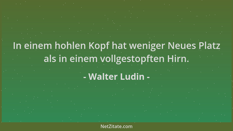 Walter Ludin - In einem hohlen Kopf hat weniger Neues Platz als in einem vollgestopften Hirn....