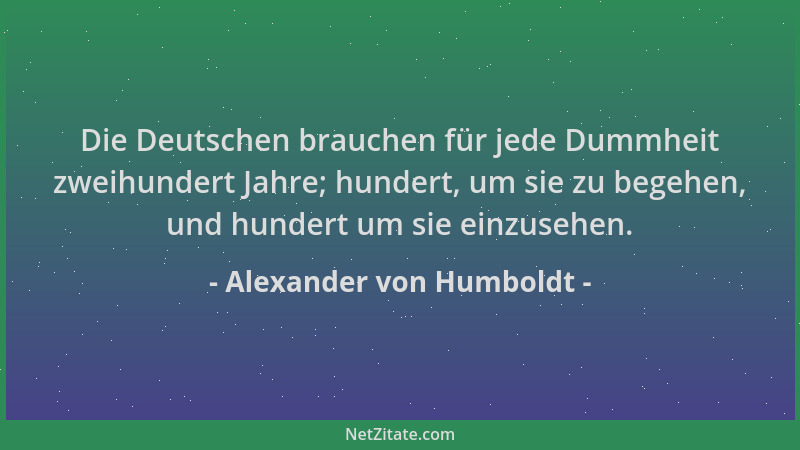 Alexander von Humboldt - Die Deutschen brauchen für jede Dummheit zweihundert Jahre; hundert, um sie zu begehen, und hunder...