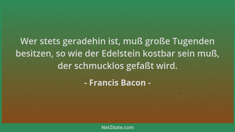 Francis Bacon - Wer stets geradehin ist, muß große Tugenden besitzen, so wie der Edelstein kostbar sein muß, der schmucklos...