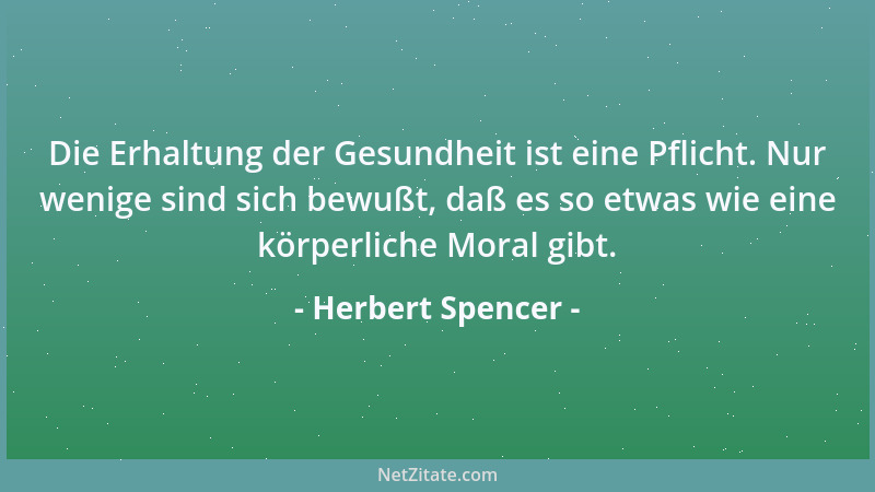 Herbert Spencer - Die Erhaltung der Gesundheit ist eine Pflicht. Nur wenige sind sich bewußt, daß es so etwas wie eine körp...