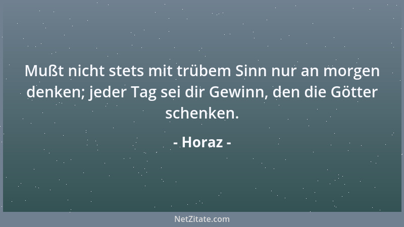 Horaz - Mußt nicht stets mit trübem Sinn nur an morgen denken; jeder Tag sei dir Gewinn, den die Götter schenken....