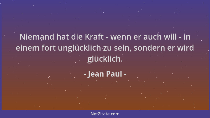 Jean Paul - Niemand hat die Kraft - wenn er auch will - in einem fort unglücklich zu sein, sondern er wird glücklich....