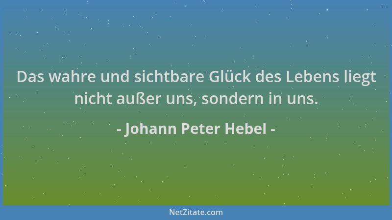 Johann Peter Hebel - Das wahre und sichtbare Glück des Lebens liegt nicht außer uns, sondern in uns....