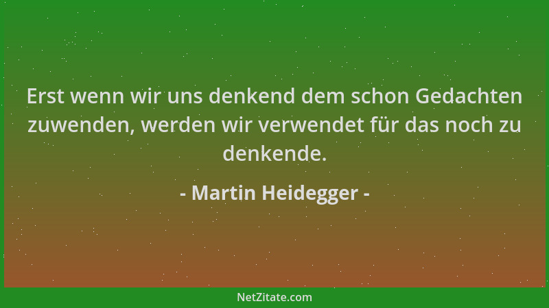 Martin Heidegger - Erst wenn wir uns denkend dem schon Gedachten zuwenden, werden wir verwendet für das noch zu denkende....