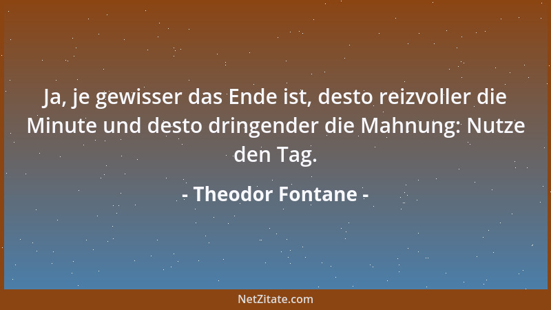 Theodor Fontane - Ja, je gewisser das Ende ist, desto reizvoller die Minute und desto dringender die Mahnung: Nutze den Tag...