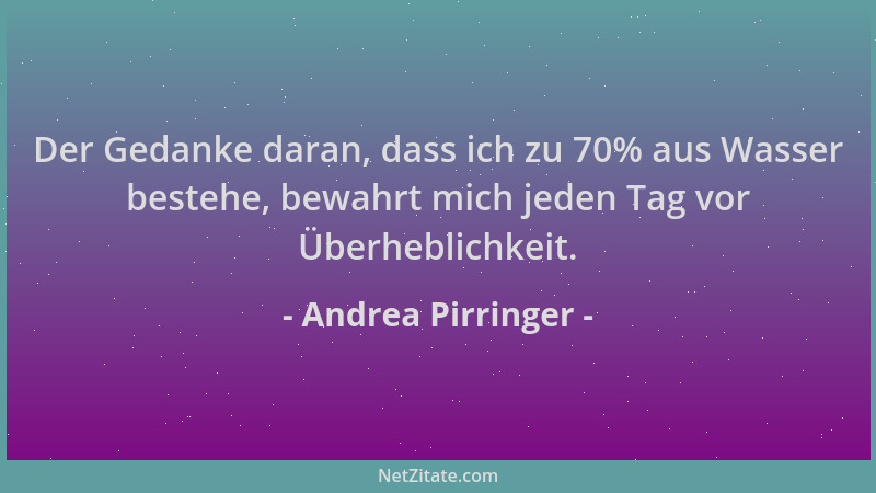 Andrea Pirringer - Der Gedanke daran, dass ich zu 70% aus Wasser bestehe, bewahrt mich jeden Tag vor Überheblichkeit....