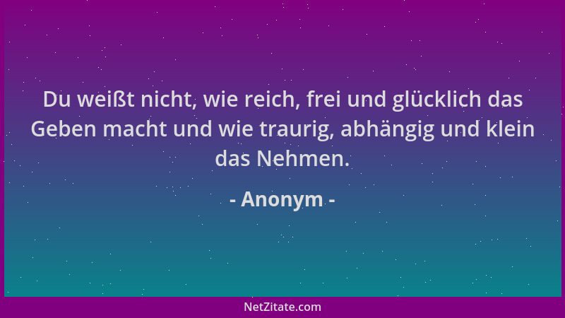 Anonym - Du weißt nicht, wie reich, frei und glücklich das Geben macht und wie traurig, abhängig und klein das Nehmen....