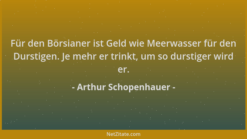 Arthur Schopenhauer - Für den Börsianer ist Geld wie Meerwasser für den Durstigen. Je mehr er trinkt, um so durstiger wird...