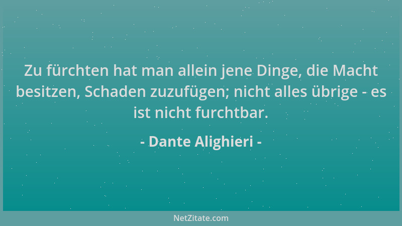 Dante Alighieri - Zu fürchten hat man allein jene Dinge, die Macht besitzen, Schaden zuzufügen; nicht alles übrige - es ist...