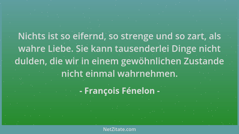 François Fénelon - Nichts ist so eifernd, so strenge und so zart, als wahre Liebe. Sie kann tausenderlei Dinge nicht dulden...