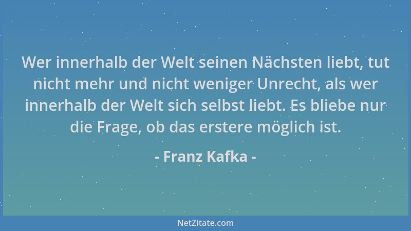 Franz Kafka - Wer innerhalb der Welt seinen Nächsten liebt, tut nicht mehr und nicht weniger Unrecht, als wer innerhalb der...