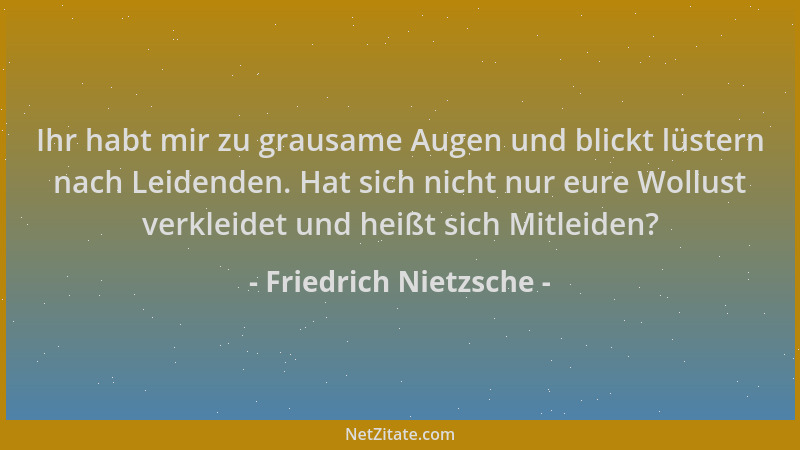 Friedrich Nietzsche - Ihr habt mir zu grausame Augen und blickt lüstern nach Leidenden. Hat sich nicht nur eure Wollust ver...