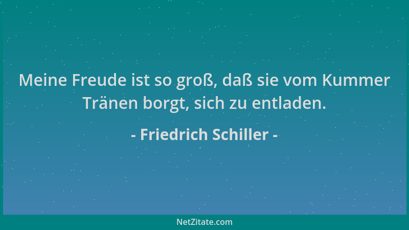 Friedrich Schiller - Meine Freude ist so groß, daß sie vom Kummer Tränen borgt, sich zu entladen....