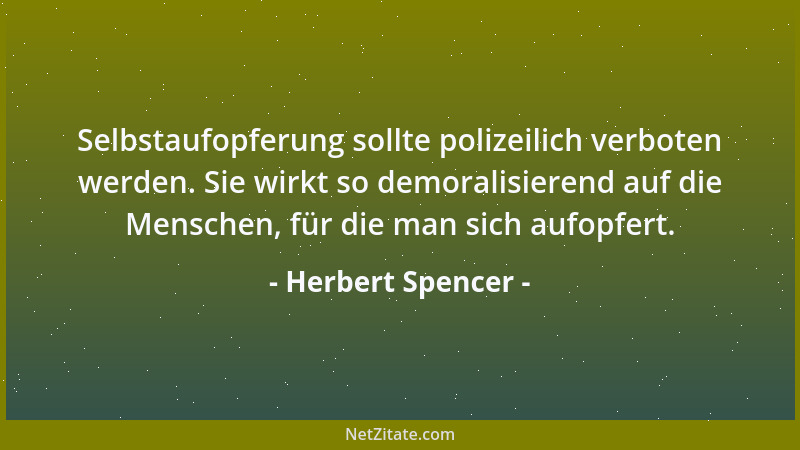 Herbert Spencer - Selbstaufopferung sollte polizeilich verboten werden. Sie wirkt so demoralisierend auf die Menschen, für...