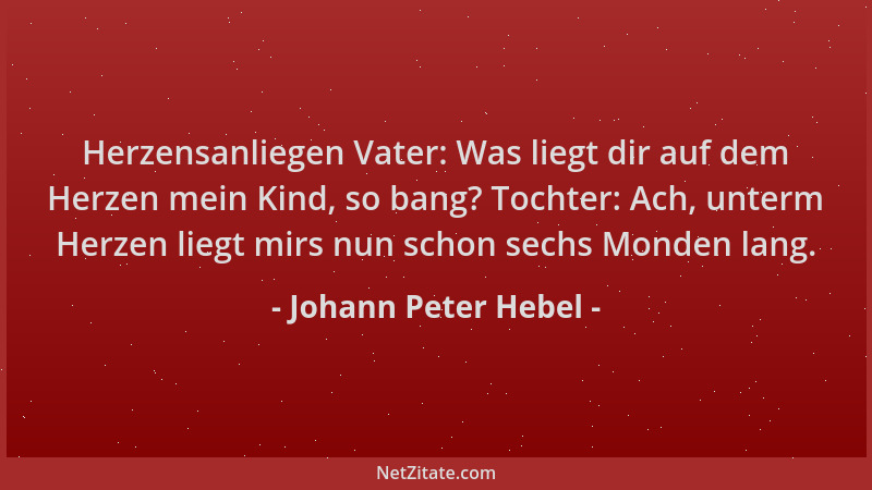 Johann Peter Hebel - Herzensanliegen Vater: Was liegt dir auf dem Herzen mein Kind, so bang? Tochter: Ach, unterm Herzen li...