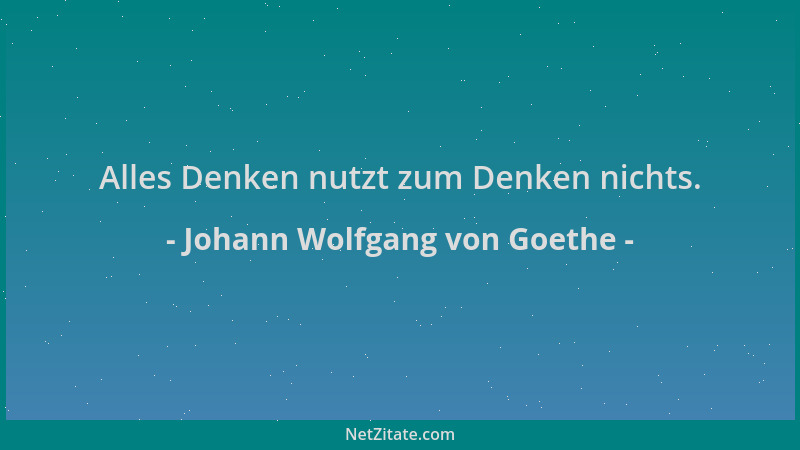 Johann Wolfgang von Goethe - Alles Denken nutzt zum Denken nichts....