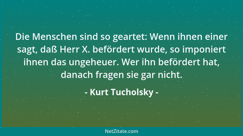 Kurt Tucholsky - Die Menschen sind so geartet: Wenn ihnen einer sagt, daß Herr X. befördert wurde, so imponiert ihnen das u...