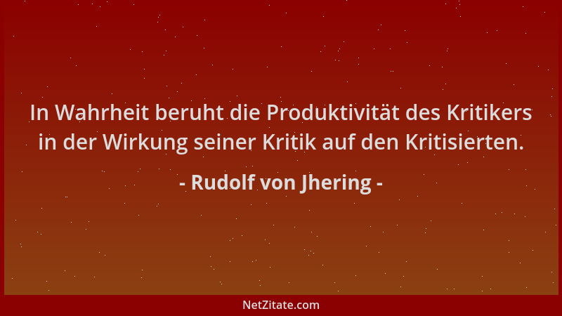 Rudolf von Jhering - In Wahrheit beruht die Produktivität des Kritikers in der Wirkung seiner Kritik auf den Kritisierten....