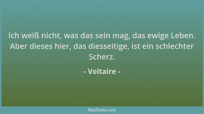 Voltaire - Ich weiß nicht, was das sein mag, das ewige Leben. Aber dieses hier, das diesseitige, ist ein schlechter Scherz....