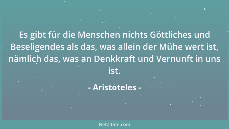 Aristoteles - Es gibt für die Menschen nichts Göttliches und Beseligendes als das, was allein der Mühe wert ist, nämlich da...