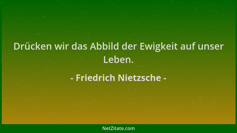 Friedrich Nietzsche - Drücken wir das Abbild der Ewigkeit auf unser Leben....