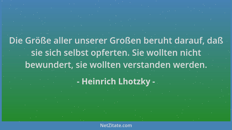 Heinrich Lhotzky - Die Größe aller unserer Großen beruht darauf, daß sie sich selbst opferten. Sie wollten nicht bewundert,...