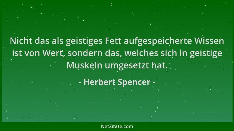 Herbert Spencer - Nicht das als geistiges Fett aufgespeicherte Wissen ist von Wert, sondern das, welches sich in geistige M...