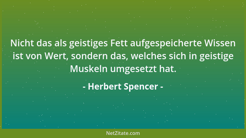 Herbert Spencer - Nicht das als geistiges Fett aufgespeicherte Wissen ist von Wert, sondern das, welches sich in geistige M...