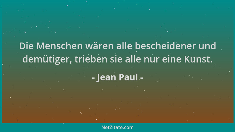 Jean Paul - Die Menschen wären alle bescheidener und demütiger, trieben sie alle nur eine Kunst....