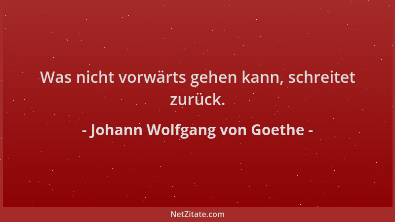 Johann Wolfgang von Goethe - Was nicht vorwärts gehen kann, schreitet zurück....