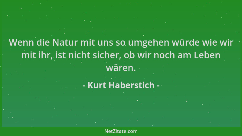Kurt Haberstich - Wenn die Natur mit uns so umgehen würde wie wir mit ihr, ist nicht sicher, ob wir noch am Leben wären....
