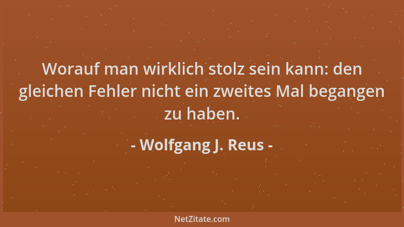 Wolfgang J. Reus - Worauf man wirklich stolz sein kann: den gleichen Fehler nicht ein zweites Mal begangen zu haben....