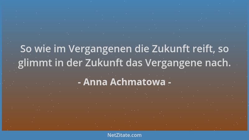 Anna Achmatowa - So wie im Vergangenen die Zukunft reift, so glimmt in der Zukunft das Vergangene nach....