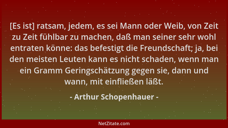 Arthur Schopenhauer - [Es ist] ratsam, jedem, es sei Mann oder Weib, von Zeit zu Zeit fühlbar zu machen, daß man seiner seh...