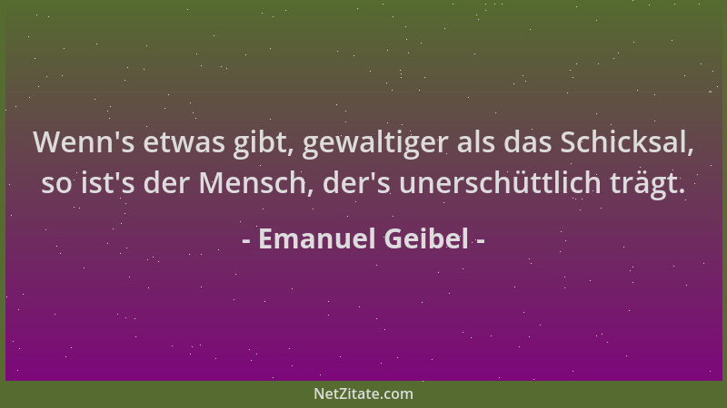 Emanuel Geibel - Wenn 's etwas gibt, gewaltiger als das Schicksal, so ist 's der Mensch, der 's unerschüttlich trägt....