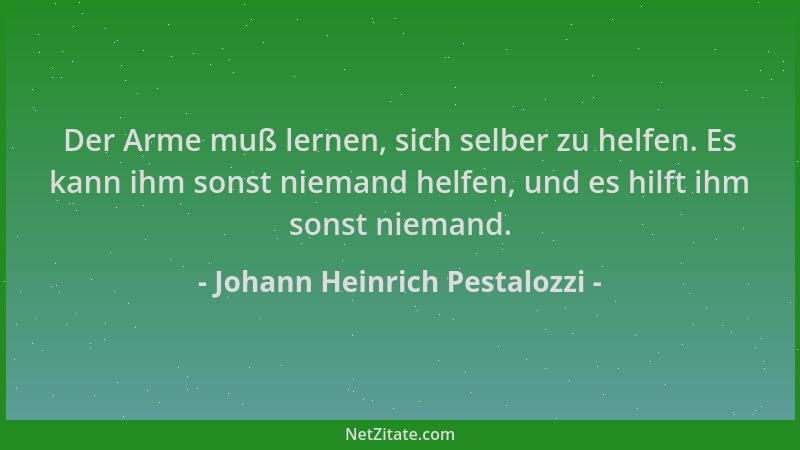 Johann Heinrich Pestalozzi - Der Arme muß lernen, sich selber zu helfen. Es kann ihm sonst niemand helfen, und es hilft ihm...
