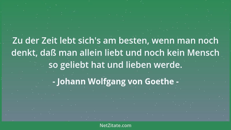 Johann Wolfgang von Goethe - Zu der Zeit lebt sich 's am besten, wenn man noch denkt, daß man allein liebt und noch kein Men...