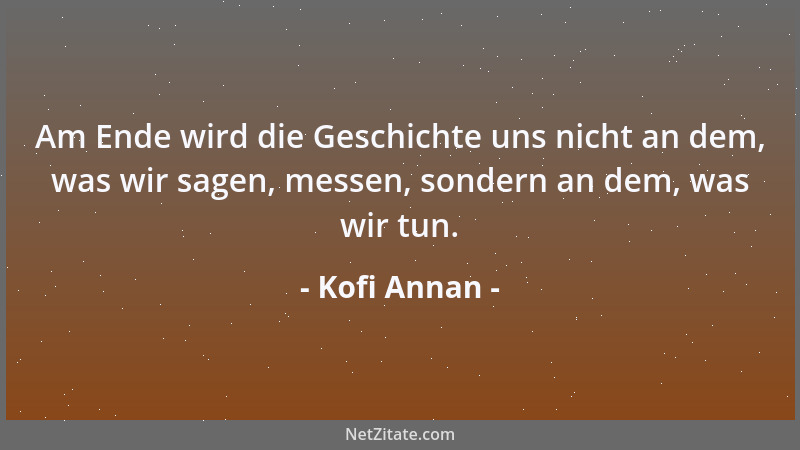 Kofi Annan - Am Ende wird die Geschichte uns nicht an dem, was wir sagen, messen, sondern an dem, was wir tun....