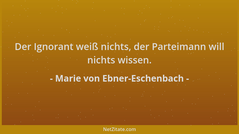Marie von Ebner-Eschenbach - Der Ignorant weiß nichts, der Parteimann will nichts wissen....