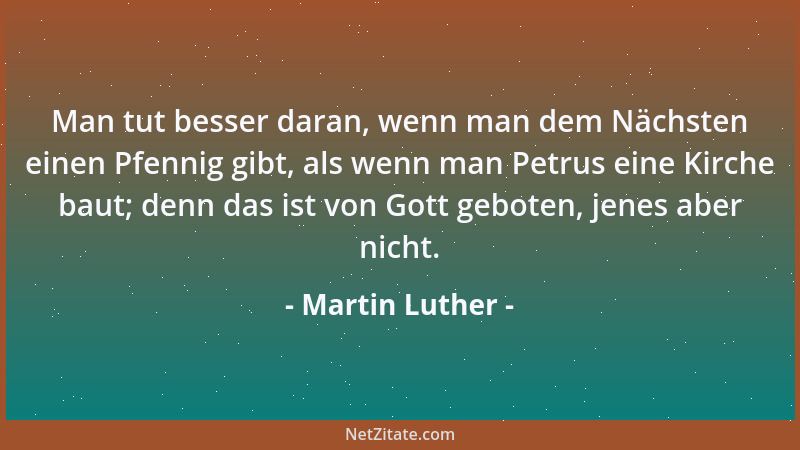 Martin Luther - Man tut besser daran, wenn man dem Nächsten einen Pfennig gibt, als wenn man Petrus eine Kirche baut; denn...