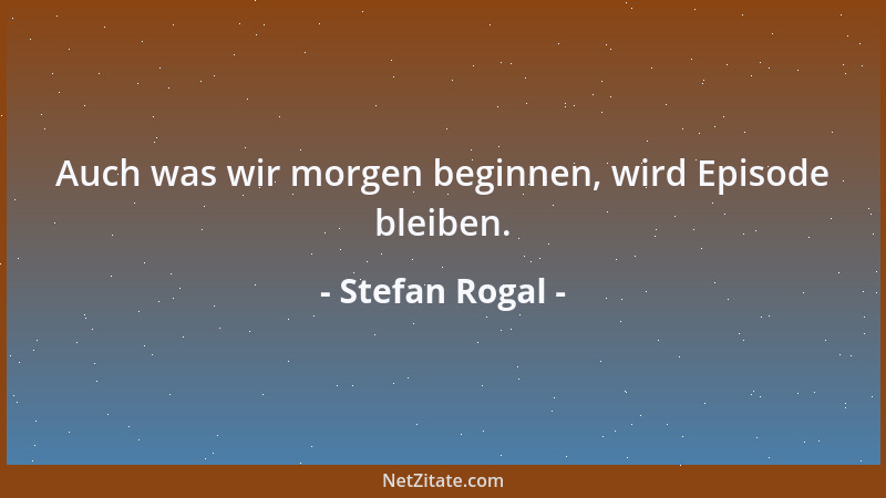 Stefan Rogal - Auch was wir morgen beginnen, wird Episode bleiben....