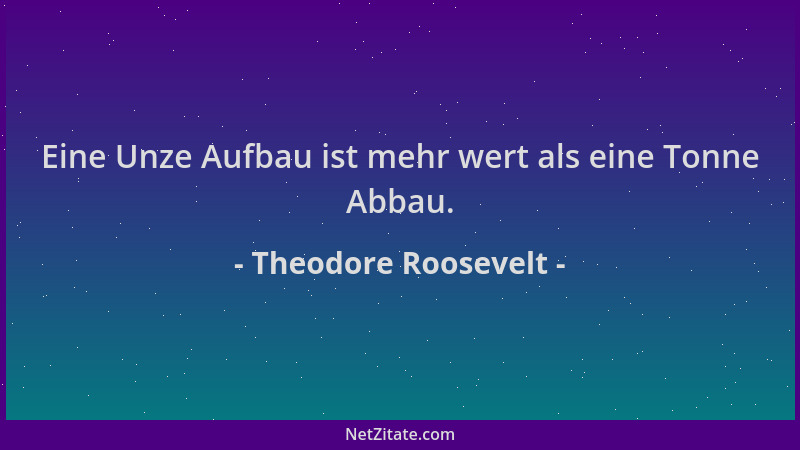Theodore Roosevelt - Eine Unze Aufbau ist mehr wert als eine Tonne Abbau....