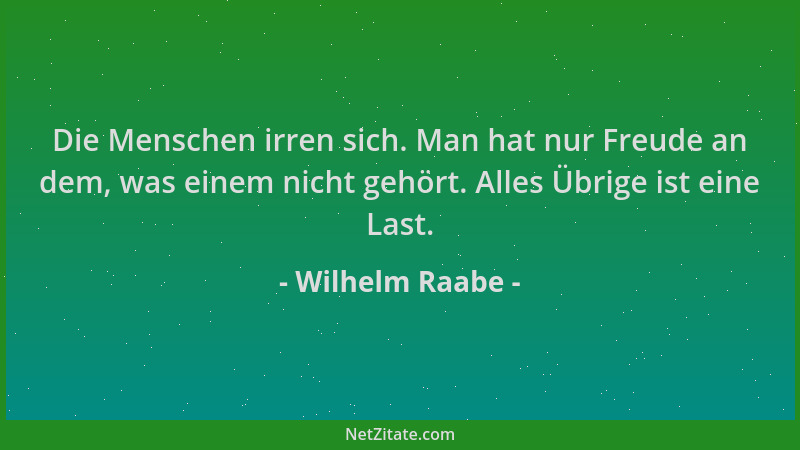 Wilhelm Raabe - Die Menschen irren sich. Man hat nur Freude an dem, was einem nicht gehört. Alles Übrige ist eine Last....
