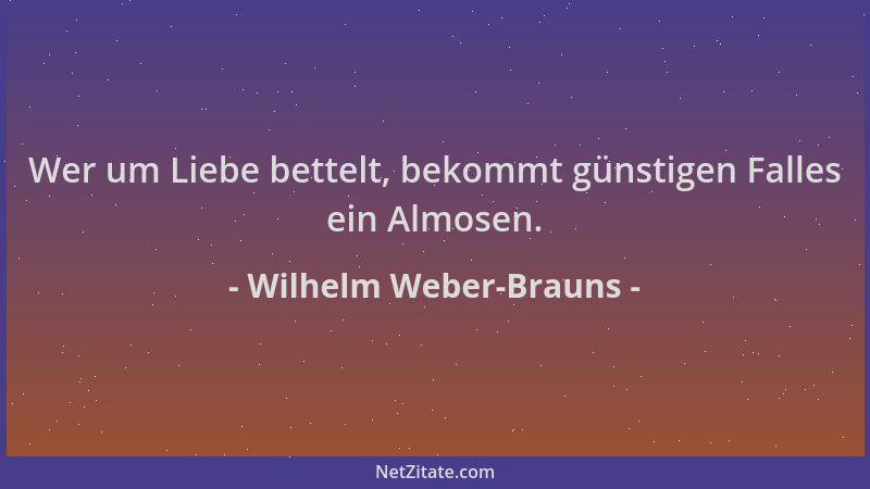 Wilhelm Weber-Brauns - Wer um Liebe bettelt, bekommt günstigen Falles ein Almosen....