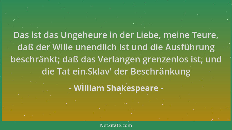 William Shakespeare - Das ist das Ungeheure in der Liebe, meine Teure, daß der Wille unendlich ist und die Ausführung besch...